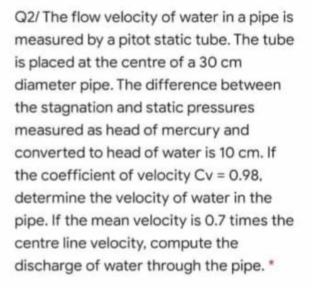 Q2/ The flow velocity of water in a pipe is
measured by a pitot static tube. The tube
is placed at the centre of a 30 cm
diameter pipe. The difference between
the stagnation and static pressures
measured as head of mercury and
converted to head of water is 10 cm. If
the coefficient of velocity Cv = 0.98,
determine the velocity of water in the
pipe. If the mean velocity is 0.7 times the
centre line velocity, compute the
discharge of water through the pipe."
