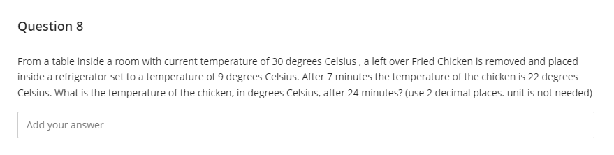 Question 8
From a table inside a room with current temperature of 30 degrees Celsius , a left over Fried Chicken is removed and placed
inside a refrigerator set to a temperature of 9 degrees Celsius. After 7 minutes the temperature of the chicken is 22 degrees
Celsius. What is the temperature of the chicken, in degrees Celsius, after 24 minutes? (use 2 decimal places. unit is not needed)
Add your answer
