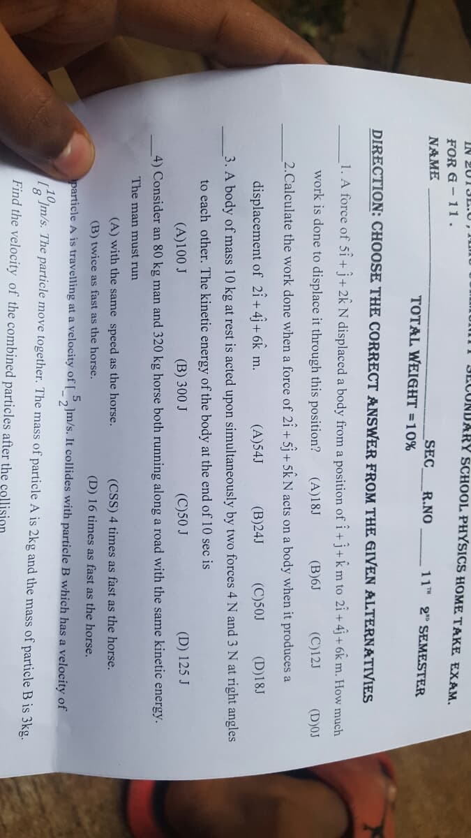 IN 2013L.U,
III JLCONDARY SCHOOL PHYSICS HOME TAKE EXAM.
FOR G – 11.
NAME
SEC
TOTAL WEIGHT =10%
R.NO
11TH 2" SEMESTER
DIRECTION: CHOOSE THE CORRECT ANSWER FROM THE GIVEN ALTERNATIVIES
1. A force of 5i + j+ 2k N displaced a body from a position of i+ j+ k m to 2i + 4j + 6k m. How much
work is done to displace it through this position?
(A)18J
(B)6J
(C)12J
(D)0J
2.Calculate the work done when a force of 2i + 5j+ 5k N acts on a body when it produces a
displacement of 2î + 4 + 6k 1
(A)54J
(B)24J
(C)50J
(D)18J
m.
3. A body of mass 10 kg at rest is acted upon simultaneously by two forces 4 N and 3 N at right angles
to each other. The kinetic energy of the body at the end of 10 sec is
(A)100 J
(B) 300 J
(C)50 J
(D) 125 J
4) Consider an 80 kg man and 320 kg horse both running along a road with the same kinetic energy.
The man must run
(A) with the same speed as the horse.
(CSS) 4 times as fast as the horse.
(B) twice as fast as the horse.
(D) 16 times as fast as the horse.
particle A is travelling at a velocity of [ _,]m/s. It collides with particle B which has a velocity of
Jm/s. The particle move together. The mass of particle A is 2kg and the mass of particle B is 3kg.
Find the velocity of the combined particles after the collision
