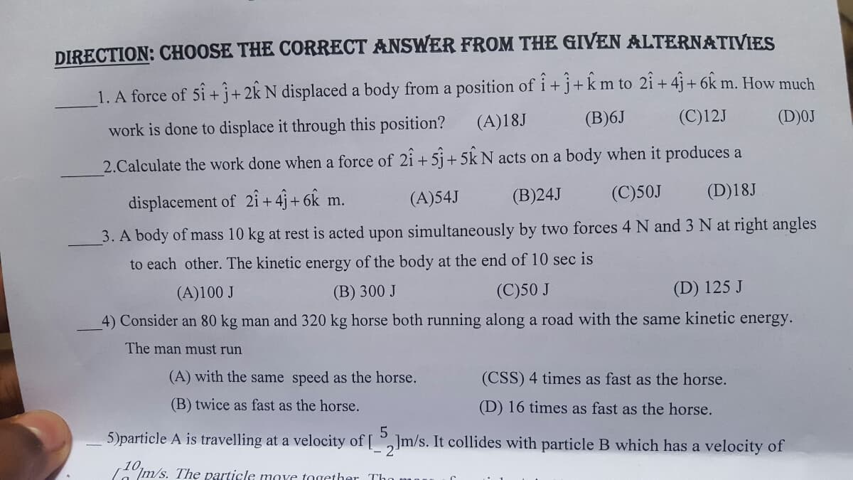 DIRECTION: CHOOSE THE CORRECT ANSWER FROM THE GIVEN ALTERNATIVIES
1. A force of 5i+j+2k N displaced a body from a position of i+ j+km to 2i + 4j+ 6k m. How much
(D)0J
(A)18J
(B)6J
(C)12J
work is done to displace it through this position?
2.Calculate the work done when a force of 2i + 5j+ 5k N acts on a body when it produces a
displacement of 2i + 4j + 6k m.
(A)54J
(B)24J
(C)50J
(D)18J
3. A body of mass 10 kg at rest is acted upon simultaneously by two forces 4 N and 3 N at right angles
to each other. The kinetic energy of the body at the end of 10 sec is
(A)100 J
(B) 300 J
(C)50 J
(D) 125 J
4) Consider an 80 kg man and 320 kg horse both running along a road with the same kinetic energy.
The man must run
(A) with the same speed as the horse.
(CSS) 4 times as fast as the horse.
(B) twice as fast as the horse.
(D) 16 times as fast as the horse.
5)particle A is travelling at a velocity of [ ,]m/s. It collides with particle B which has a velocity of
- 2
Im/s. The particle move torether Th
