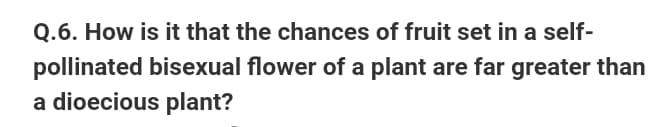 Q.6. How is it that the chances of fruit set in a self-
pollinated bisexual flower of a plant are far greater than
a dioecious plant?
