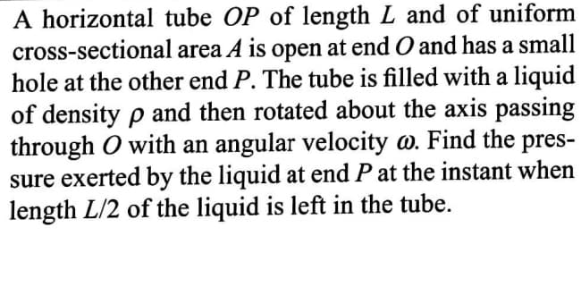 A horizontal tube OP of length L and of uniform
cross-sectional area A is open at end O and has a small
hole at the other end P. The tube is filled with a liquid
of density p and then rotated about the axis passing
through O with an angular velocity o. Find the pres-
sure exerted by the liquid at end P at the instant when
length L/2 of the liquid is left in the tube.
