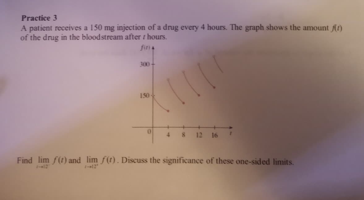 Practice 3
A patient receives a 150 mg injection of a drug every 4 hours. The graph shows the amount f(t)
of the drug in the bloodstream after t hours.
fina
300-
150
0
+
4
8 12 16 1
Find lim f(t) and lim f(t). Discuss the significance of these one-sided limits.