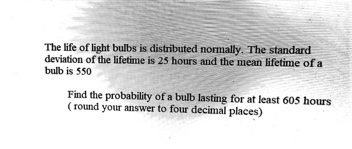 The life of light bulbs is distributed normally. The standard
deviation of the lifetime is 25 hours and the mean lifetime of a
bulb is 550
Find the probability of a bulb lasting for at least 605 hours
(round your answer to four decimal places)