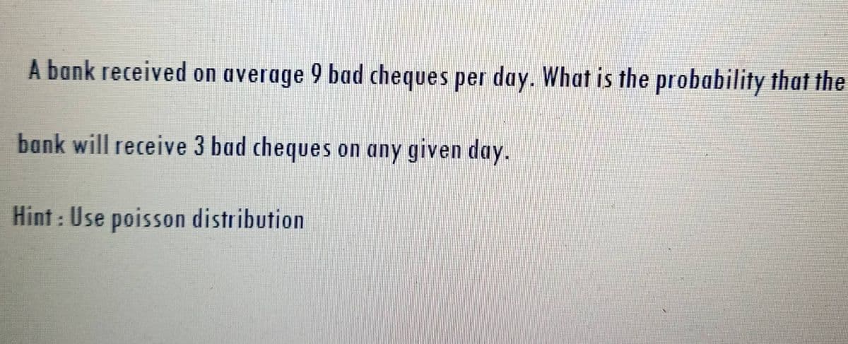 A bank received on average 9 bad cheques per day. What is the probability that the
bank will receive 3 bad cheques on any given day.
Hint: Use poisson distribution