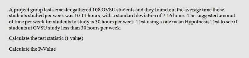 A project group last semester gathered 108 GVSU students and they found out the average time those
students studied per week was 10.11 hours, with a standard deviation of 7.16 hours. The suggested amount
of time per week for students to study is 30 hours per week. Test using a one mean Hypothesis Test to see if
students at GVSU study less than 30 hours per week.
Calculate the test statistic (t-value)
Calculate the P-Value