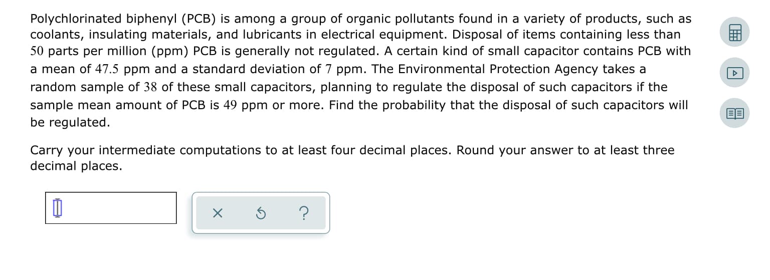 Polychlorinated biphenyl (PCB) is among a group of organic pollutants found in a variety of products, such as
coolants, insulating materials, and lubricants in electrical equipment. Disposal of items containing less than
50 parts per million (ppm) PCB is generally not regulated. A certain kind of small capacitor contains PCB with
a mean of 47.5 ppm and a standard deviation of 7 ppm. The Environmental Protection Agency takes a
random sample of 38 of these small capacitors, planning to regulate the disposal of such capacitors if the
sample mean amount of PCB is 49 ppm or more. Find the probability that the disposal of such capacitors will
be regulated.
Carry your intermediate computations to at least four decimal places. Round your answer to at least three
decimal places.
