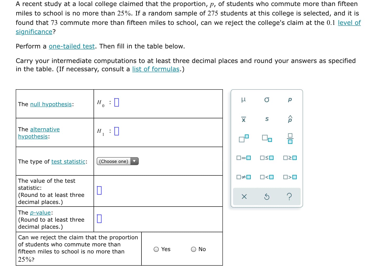 A recent study at a local college claimed that the proportion, p, of students who commute more than fifteen
miles to school is no more than 25%. If a random sample of 275 students at this college is selected, and it is
found that 73 commute more than fifteen miles to school, can we reject the college's claim at the 0.1 level of
significance?
Perform a one-tailed test. Then fill in the table below.
Carry your intermediate computations to at least three decimal places and round your answers as specified
in the table. (If necessary, consult a list of formulas.)
Н
The null hypothesis:
х
The alternative
Н
:
hypothesis:
OSO
The type of test statistic:
(Choose one)
O<O
O>O
The value of the test
statistic:
(Round to at least three
decimal places.)
The p-value:
(Round to at least three
decimal places.)
Can we reject the claim that the proportion
of students who commute more than
Yes
No
fifteen miles to school is no more than
25%?
