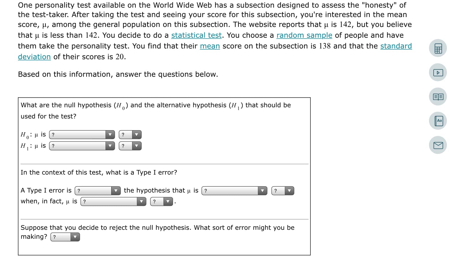 One personality test available on the World Wide Web has a subsection designed to assess the "honesty" of
the test-taker. After taking the test and seeing your score for this subsection, you're interested in the mean
score, µ, among the general population on this subsection. The website reports that µ is 142, but you believe
that u is less than 142. You decide to do a statistical test. You choose a random sample of people and have
them take the personality test. You find that their mean score on the subsection is 138 and that the standard
deviation of their scores is 20.
Based on this information, answer the questions below.
What are the null hypothesis (H) and the alternative hypothesis (H,) that should be
used for the test?
Aa
H:u is (?
Η, : μ is ?
In the context of this test, what is a Type I error?
A Type I error is (?
the hypothesis that u is (?
when, in fact, u is (?
Suppose that you decide to reject the null hypothesis. What sort of error might you be
making? (?
