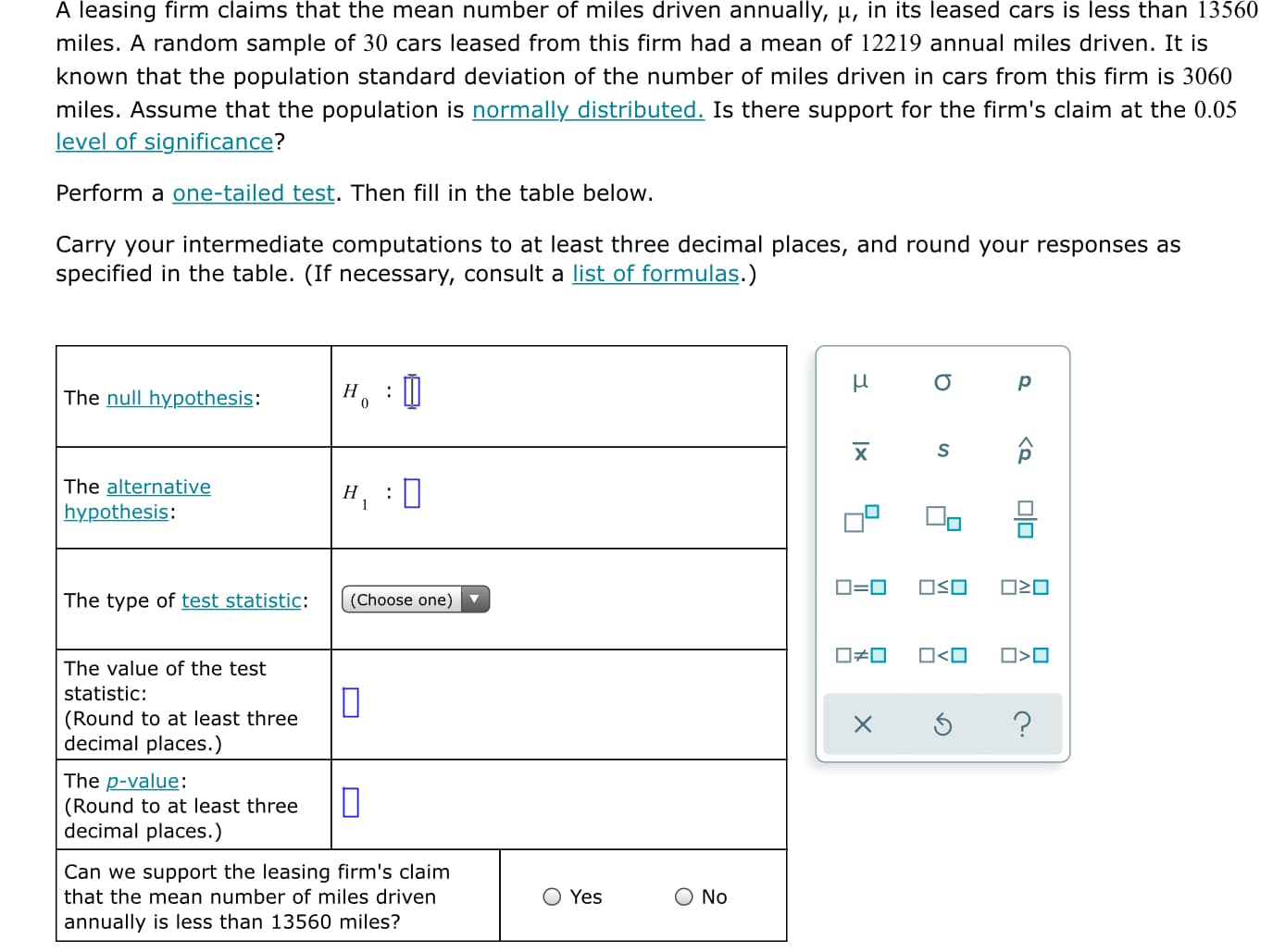 A leasing firm claims that the mean number of miles driven annually, u, in its leased cars is less than 13560
miles. A random sample of 30 cars leased from this firm had a mean of 12219 annual miles driven. It is
known that the population standard deviation of the number of miles driven in cars from this firm is 3060
miles. Assume that the population is normally distributed. Is there support for the firm's claim at the 0.05
level of significance?
Perform a one-tailed test. Then fill in the table below.
Carry your intermediate computations to at least three decimal places, and round your responses as
specified in the table. (If necessary, consult a list of formulas.)
The null hypothesis:
Но
:
х
The alternative
Н
hypothesis:
OSO
The type of test statistic:
(Choose one)
O#0
ロ<ロ
O>O
The value of the test
statistic:
(Round to at least three
decimal places.)
The p-value:
(Round to at least three
decimal places.)
Can we support the leasing firm's claim
that the mean number of miles driven
Yes
No
annually is less than 13560 miles?
