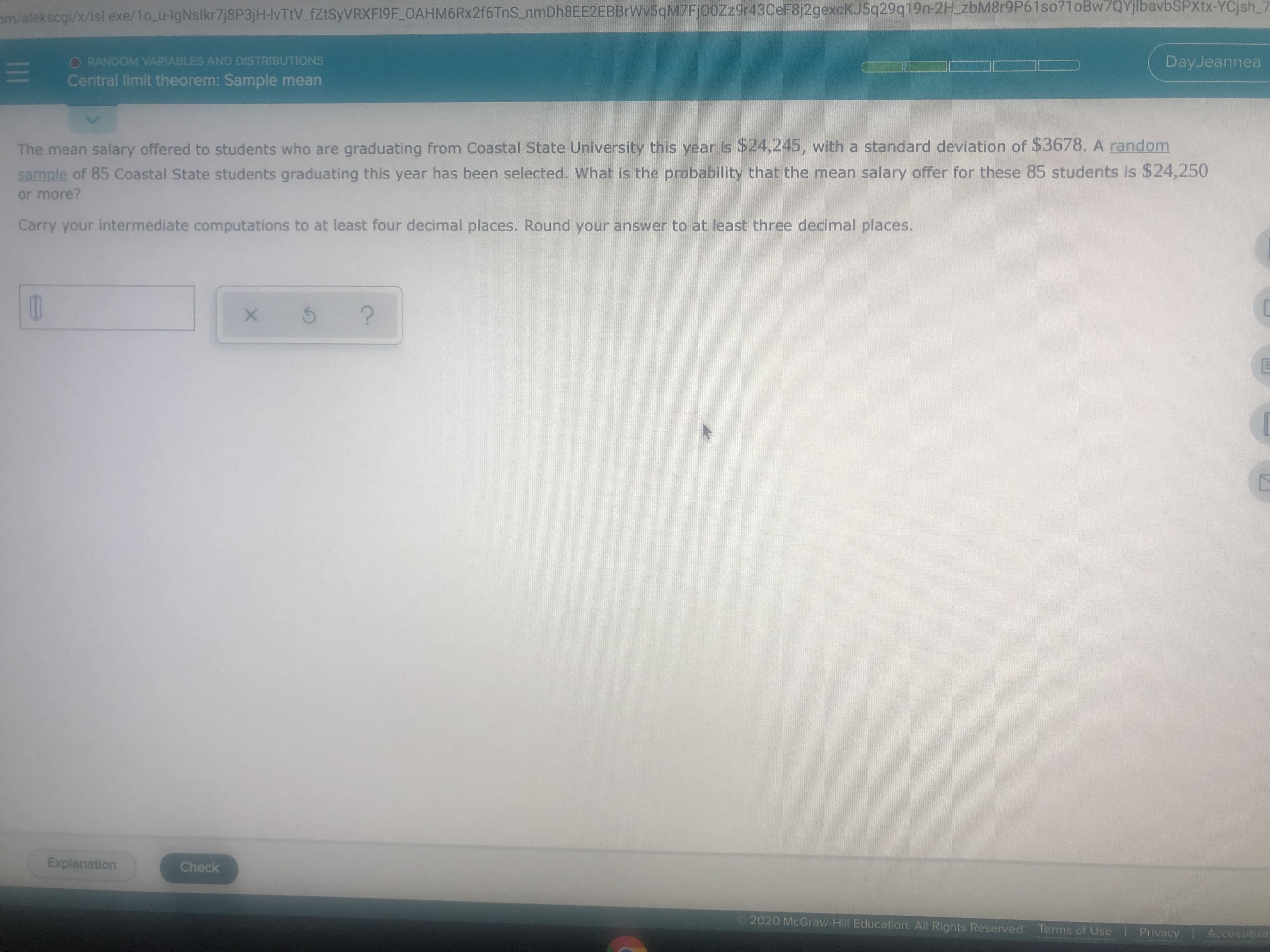 Sm/alekscgi/x/Isl.exe/1o_u-IgNslkr7j8P3jH-lvTtV_fZtSyVRXF19F OAHM6Rx2f6TnS_nmDh8EE2EBBrWv5qM7FjooZz9r43CeF8j2gexcKJ5q29q19n-2H_zbM8r9P61so?1oBw7QYjlbavbSPXtx-YCjsh_7
O RANDOM VARIABLES AND DISTRIBUTIONS
Central limit theorem: Sample mean
DayJeannea
The mean salary offered to students who are graduating from Coastal State University this year is $24,245, with a standard deviation of $3678. A random
sample of 85 Coastal State students graduating this year has been selected. What is the probability that the mean salary offer for these 85 students is $24,250
or more?
Carry your intermediate computations to at least four decimal places. Round your answer to at least three decimal places.
Explanation
Check
2020 McGraw Hill Education. All Rights Reserved Terms of Use Privacy
Accessibilit
1II
