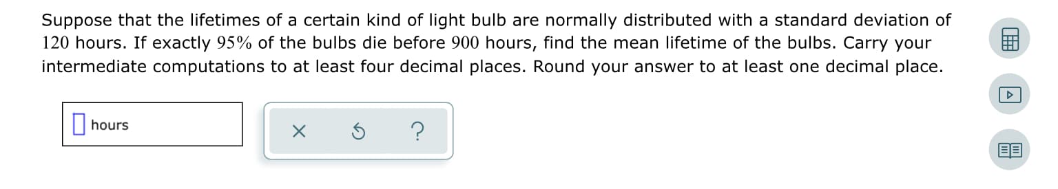 Suppose that the lifetimes of a certain kind of light bulb are normally distributed with a standard deviation of
120 hours. If exactly 95% of the bulbs die before 900 hours, find the mean lifetime of the bulbs. Carry your
intermediate computations to at least four decimal places. Round your answer to at least one decimal place.
| hours
