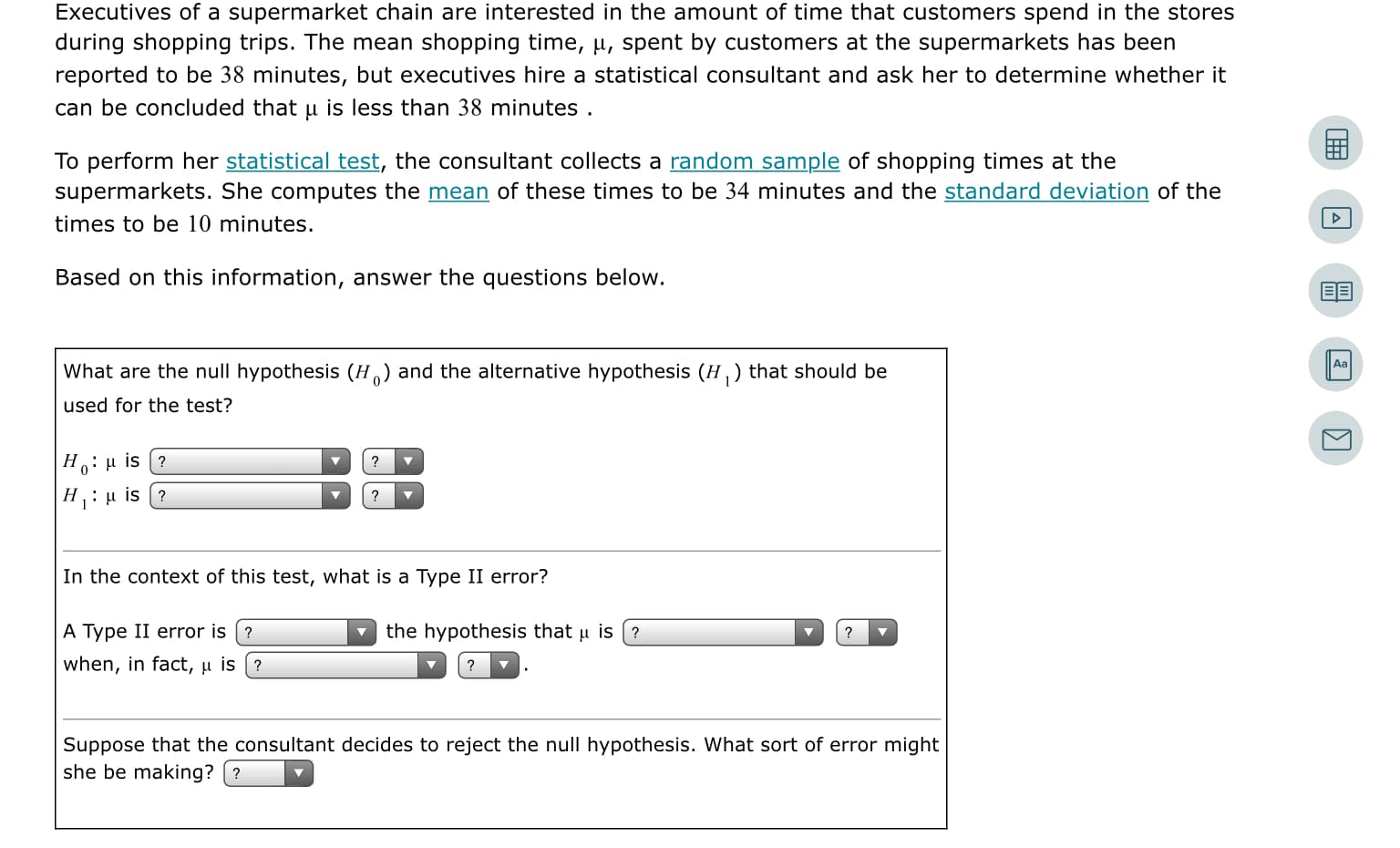 Executives of a supermarket chain are interested in the amount of time that customers spend in the stores
during shopping trips. The mean shopping time, µ, spent by customers at the supermarkets has been
reported to be 38 minutes, but executives hire a statistical consultant and ask her to determine whether it
can be concluded that u is less than 38 minutes .
To perform her statistical test, the consultant collects a random sample of shopping times at the
supermarkets. She computes the mean of these times to be 34 minutes and the standard deviation of the
times to be 10 minutes.
Based on this information, answer the questions below.
Aa
What are the null hypothesis (H) and the alternative hypothesis (H,) that should be
used for the test?
Н.: и is (?
H: u is (?
In the context of this test, what is a Type II error?
A Type II error is (?
the hypothesis that u is (?
when, in fact, u is (?
Suppose that the consultant decides to reject the null hypothesis. What sort of error might
she be making? (?
