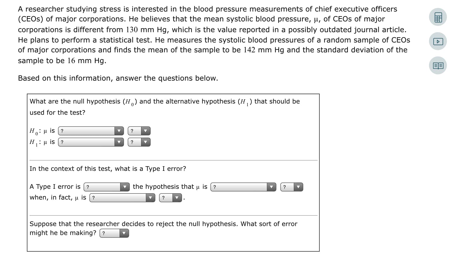 A researcher studying stress is interested in the blood pressure measurements of chief executive officers
(CEOS) of major corporations. He believes that the mean systolic blood pressure, u, of CEOS of major
corporations is different from 130 mm Hg, which is the value reported in a possibly outdated journal article.
He plans to perform a statistical test. He measures the systolic blood pressures of a random sample of CEOS
of major corporations and finds the mean of the sample to be 142 mm Hg and the standard deviation of the
sample to be 16 mm Hg.
Based on this information, answer the questions below.
What are the null hypothesis (H) and the alternative hypothesis (H, ) that should be
used for the test?
H:u is (?
H: µ is (?
In the context of this test, what is a Type I error?
A Type I error is (?
the hypothesis that u is (?
when, in fact, µ is
Suppose that the researcher decides to reject the null hypothesis. What sort of error
might he be making?
