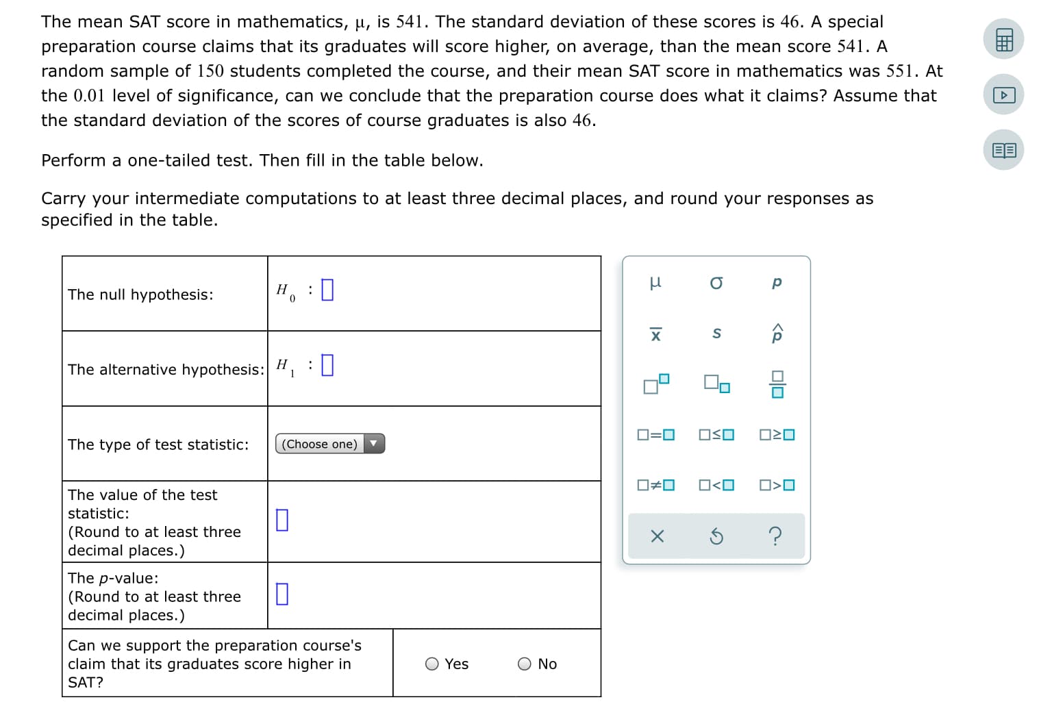 The mean SAT score in mathematics, µ, is 541. The standard deviation of these scores is 46. A special
preparation course claims that its graduates will score higher, on average, than the mean score 541. A
random sample of 150 students completed the course, and their mean SAT score in mathematics was 551. At
the 0.01 level of significance, can we conclude that the preparation course does what it claims? Assume that
the standard deviation of the scores of course graduates is also 46.
Perform a one-tailed test. Then fill in the table below.
Carry your intermediate computations to at least three decimal places, and round your responses as
specified in the table.
The null hypothesis:
н, :‑
х
The alternative hypothesis: H, :
1
OSO
The type of test statistic:
(Choose one)
O#0
O<O
O>O
The value of the test
statistic:
(Round to at least three
decimal places.)
The p-value:
(Round to at least three
decimal places.)
Can we support the preparation course's
claim that its graduates score higher in
Yes
O No
SAT?
