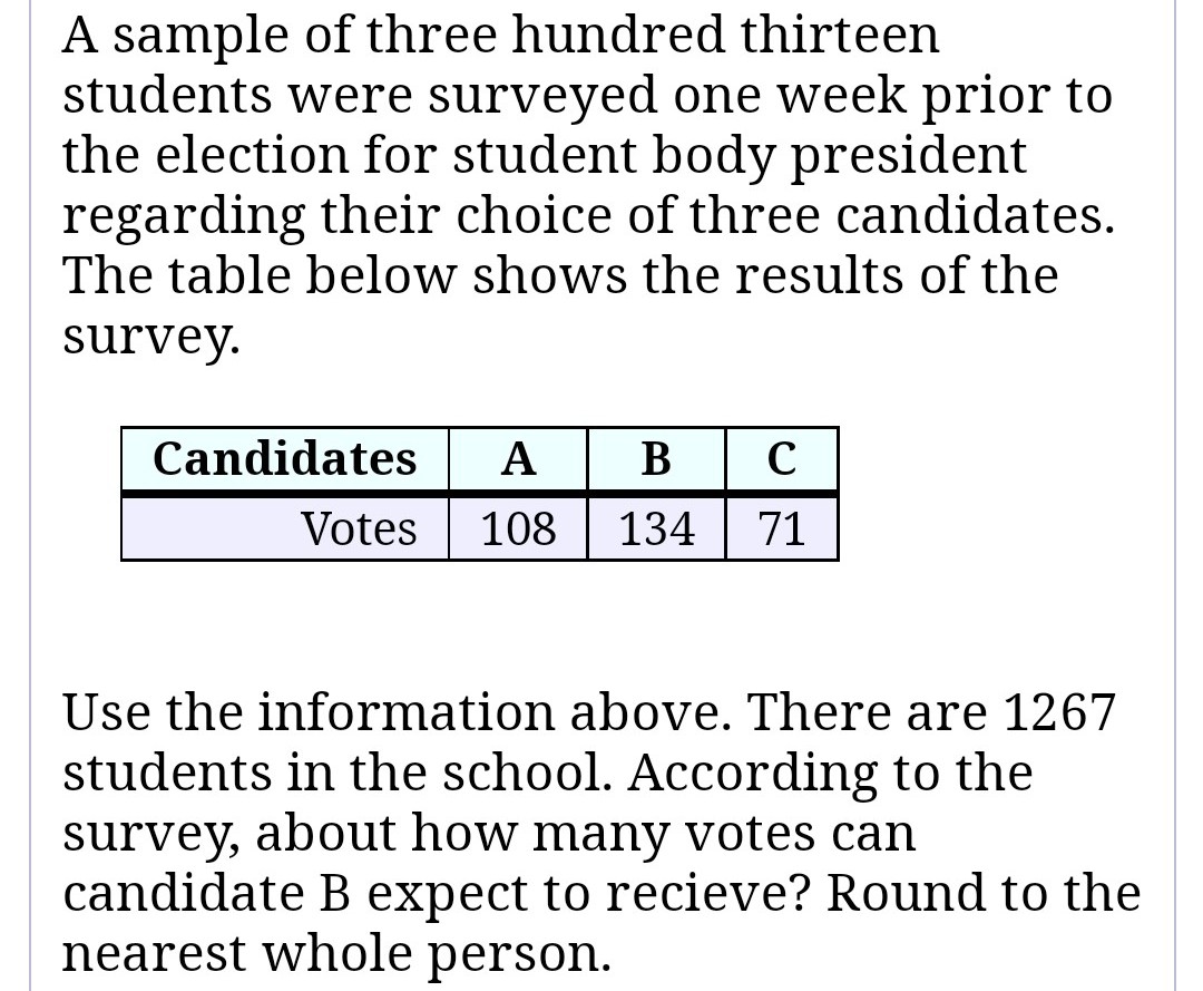 **Student Election Survey Analysis**

A sample of three hundred thirteen students were surveyed one week prior to the election for student body president regarding their choice of three candidates. The table below shows the results of the survey.

| Candidates | A   | B   | C   |
|------------|-----|-----|-----|
| Votes      | 108 | 134 | 71  |

Use the information above. There are 1267 students in the school. According to the survey, about how many votes can candidate B expect to receive? Round to the nearest whole person.

**Analysis and Calculation**

1. Calculate the proportion of votes candidate B received in the survey:
   
   \[
   \text{Proportion of votes for B} = \frac{134}{313}
   \]

2. Use this proportion to estimate the number of votes candidate B would receive from the entire student body:

   \[
   \text{Estimated votes for B} = \left(\frac{134}{313}\right) \times 1267
   \]

3. Round the result to the nearest whole number to get the final estimate.