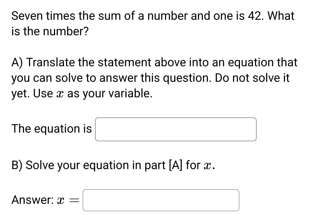 Seven times the sum of a number and one is 42. What
is the number?
A) Translate the statement above into an equation that
you can solve to answer this question. Do not solve it
yet. Use x as your variable.
The equation is
B) Solve your equation in part [A] for x.
Answer: x =