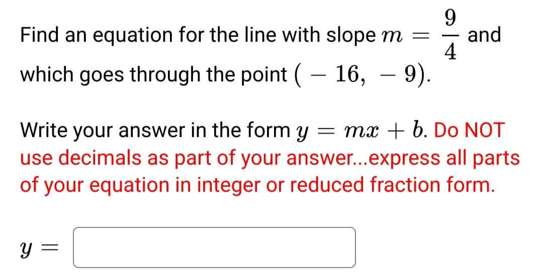 Find an equation for the line with slope m = and
9
4
which goes through the point ( 16, – 9).
Write your answer in the form y = mx + b. Do NOT
use decimals as part of your answer...express all parts
of your equation in integer or reduced fraction form.
y =