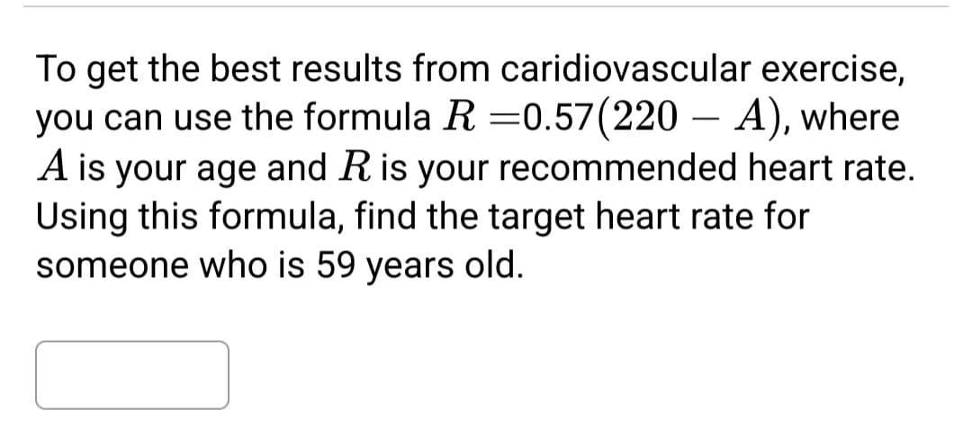 To get the best results from caridiovascular exercise,
you can use the formula R=0.57 (220 - A), where
A is your age and R is your recommended heart rate.
Using this formula, find the target heart rate for
someone who is 59 years old.