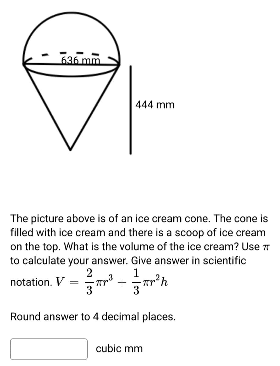 636 mm
The picture above is of an ice cream cone. The cone is
filled with ice cream and there is a scoop of ice cream
on the top. What is the volume of the ice cream? Use
to calculate your answer. Give answer in scientific
2
1
1/3 πr ³²+ = = πr ² h
Прв
3
notation. V
444 mm
=
Round answer to 4 decimal places.
cubic mm