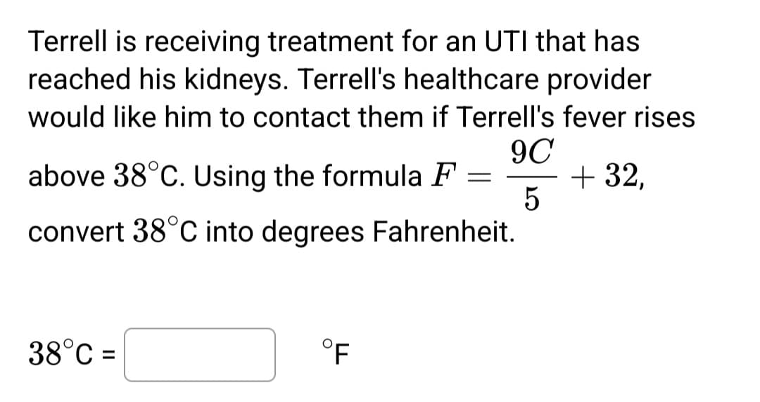 Terrell is receiving treatment for an UTI that has
reached his kidneys. Terrell's healthcare provider
would like him to contact them if Terrell's fever rises
9C
5
above 38°C. Using the formula F = + 32,
convert 38°C into degrees Fahrenheit.
38°C =
°F