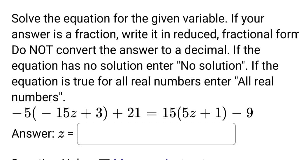 Solve the equation for the given variable. If your
answer is a fraction, write it in reduced, fractional form
Do NOT convert the answer to a decimal. If the
equation has no solution enter "No solution". If the
equation is true for all real numbers enter "All real
numbers".
- 5( − 15z + 3) + 21 = 15(5z + 1) — 9
Answer: z =