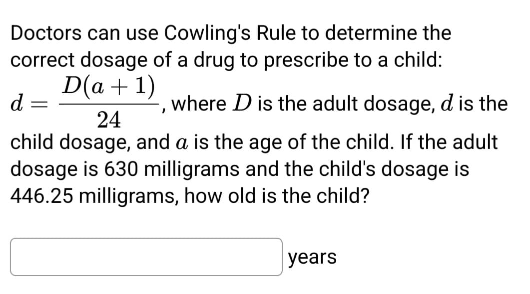 Doctors can use Cowling's Rule to determine the
correct dosage of a drug to prescribe to a child:
D(a + 1)
24
where D is the adult dosage, d is the
child dosage, and a is the age of the child. If the adult
dosage is 630 milligrams and the child's dosage is
446.25 milligrams, how old is the child?
d
=
"
years