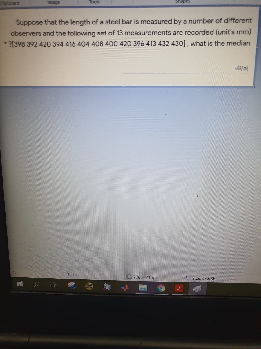 Clipboard
Image
Tools
Shapes
Suppose that the length of a steel bar is measured by a number of different
observers and the following set of 13 measurements are recorded (unit's mm)
?[398 392 420 394 416 404 408 400 420 396 413 432 430] , what is the median
776 x 215px
H Size: 14.6KB
