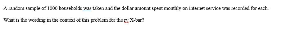 A random sample of 1000 households was taken and the dollar amount spent monthly on internet service was recorded for each.
What is the wording in the context of this problem for the ry X-bar?
