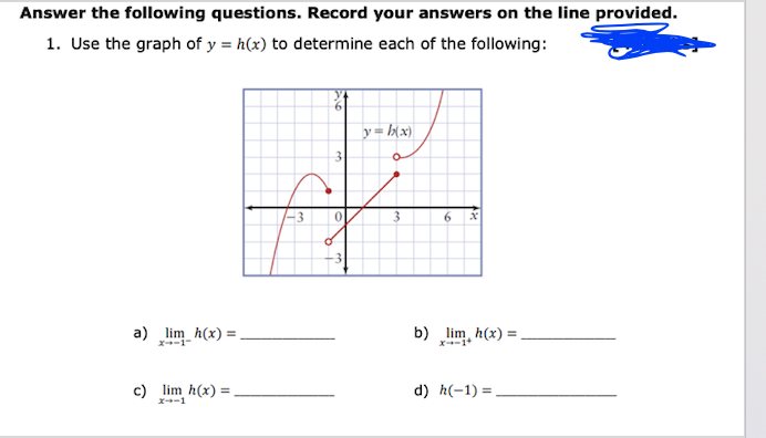 Answer the following questions. Record your answers on the line provided.
1. Use the graph of y = h(x) to determine each of the following:
a) lim_h(x) =
c) lim h(x) =
x--1
3
3
0
y=h(x)
3
6 x
b) lim h(x): =
d) h(-1)=