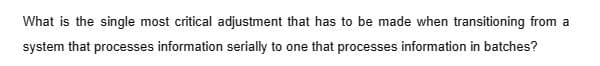 What is the single most critical adjustment that has to be made when transitioning from a
system that processes information serially to one that processes information in batches?