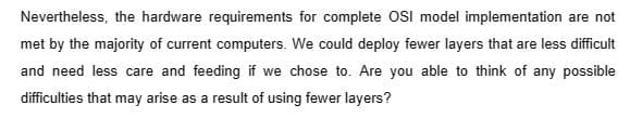 Nevertheless, the hardware requirements for complete OSI model implementation are not
met by the majority of current computers. We could deploy fewer layers that are less difficult
and need less care and feeding if we chose to. Are you able to think of any possible
difficulties that may arise as a result of using fewer layers?