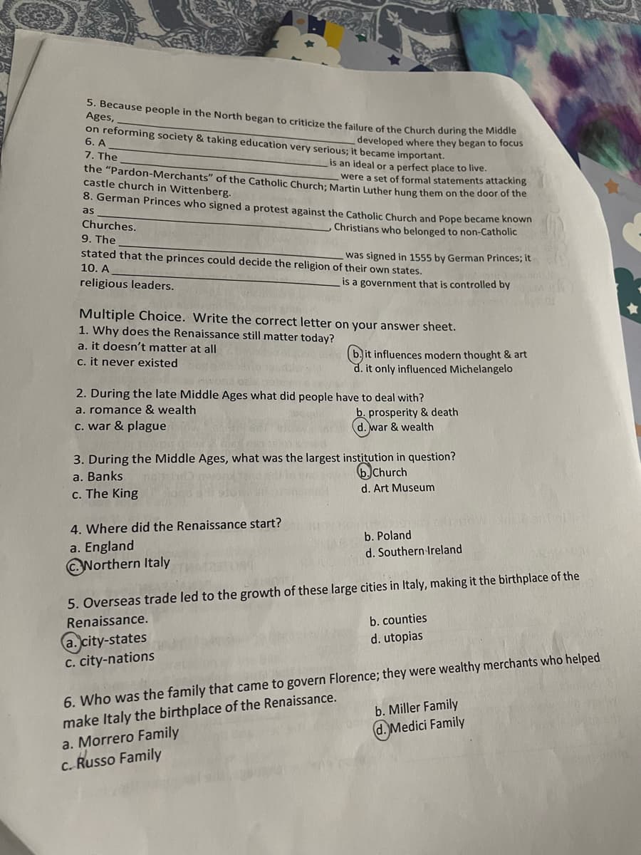 5. Because people in the North began to criticize the failure of the Church during the Middle
Ages,
developed where they began to focus
on reforming society & taking education very serious; it became important.
6. A
is an ideal or a perfect place to live.
7. The
the "Pardon-Merchants" of the Catholic Church; Martin Luther hung them on the door of the
were a set of formal statements attacking
castle church in Wittenberg.
8. German Princes who signed a protest against the Catholic Church and Pope became known
as
Christians who belonged to non-Catholic
Churches.
9. The
stated that the princes could decide the religion of their own states.
was signed in 1555 by German Princes; it
10. A
religious leaders.
is a government that is controlled by
Multiple Choice. Write the correct letter on your answer sheet.
1. Why does the Renaissance still matter today?
a. it doesn't matter at all
c. it never existed
021
2. During the late Middle Ages what did people have to deal with?
a. romance & wealth
c. war & plague
b. prosperity & death
d. war & wealth
3. During the Middle Ages, what was the largest institution in question?
a. Banks
b. Church
c. The King
d. Art Museum
4. Where did the Renaissance start?
a. England
bit influences modern thought & art
d. it only influenced Michelangelo
Worthern Italy
b. Poland
d. Southern Ireland
5. Overseas trade led to the growth of these large cities in Italy, making it the birthplace of the
Renaissance.
a city-states
c. city-nations
a. Morrero Family
c. Russo Family
b. counties
d. utopias
6. Who was the family that came to govern Florence;
make Italy the birthplace of the Renaissance.
they were wealthy merchants who helped
b. Miller Family
d. Medici Family