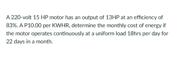 A 220-volt 15 HP motor has an output of 13HP at an efficiency of
83%. A P10.00 per KWHR, determine the monthly cost of energy if
the motor operates continuously at a uniform load 18hrs per day for
22 days in a month.
