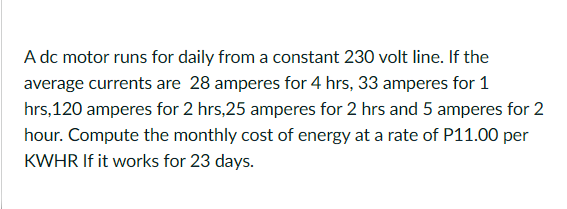 A dc motor runs for daily from a constant 230 volt line. If the
average currents are 28 amperes for 4 hrs, 33 amperes for 1
hrs,120 amperes for 2 hrs,25 amperes for 2 hrs and 5 amperes for 2
hour. Compute the monthly cost of energy at a rate of P11.00 per
KWHR If it works for 23 days.
