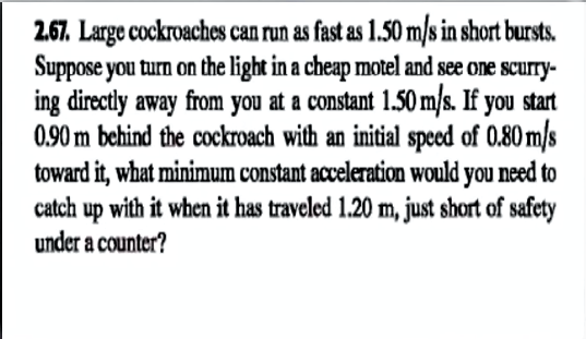 2.67. Large cockroaches can run as fast as 1.50 m/s in short bursts.
Suppose you turn on the light in a cheap motel and see one scurry-
ing directly away from you at a constant 1.50 m/s. If you start
0.90 m behind the cockroach with an initial speed of 0.80 m/s
toward it, what minimum constant acceleration would you need to
catch up with it when it has traveled 1.20 m, just short of safety
under a counter?
