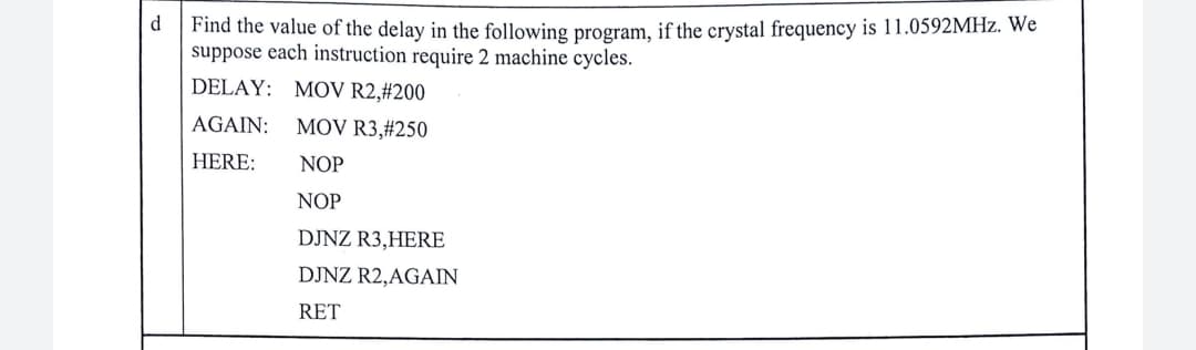 d
Find the value of the delay in the following program, if the crystal frequency is 11.0592MHz. We
suppose each instruction require 2 machine cycles.
DELAY: MOV R2,#200
AGAIN: MOV R3,#250
HERE:
NOP
NOP
DJNZ R3,HERE
DJNZ R2,AGAIN
RET