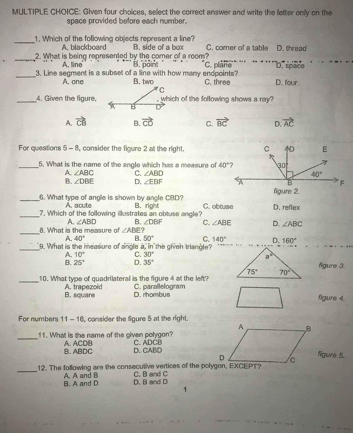 MULTIPLE CHOICE: Given four choices, select the correct answer and write the letter only on the
space provided before each number.
1. Which of the following objects represent a line?
B. side of a box
A. blackboard
C. corner of a table D. thread
2. What is being represented by the corner of a room?
"C. plane
3. Line segment is a subset of a line with how many endpoints?
C. three
B. point
1.
À. line
D. space
A. one
B. two
D. four
4. Given the figure,
which of the following shows a ray?
A. CB
В. СВ
BC
D. AC
For questions 5- 8, consider the figure 2 at the right.
C
AD
E
5. What is the name of the angle which has a measure of 40°?
C. ZABD
30
А. ZABC
40°
B. ZDBE
D. ZEBF
7F
figure 2.
6. What type of angle is shown by angle CBD?
A. acute
B. right
C. obtuse
D. reflex
7. Which of the following illustrates an obtuse angle?
A. ZABD
B. ZDBF
C. ZABE
D. ZABC
8. What is the measure of ZABE?
A. 40°
B. 50°
C. 140°
'9. What is the measure of angle a, in'the giveh triangle?
D. 160°
A. 10°
В. 25°
C. 30°
D. 35°
a
figure 3.
75°
70°
10. What type of quadrilateral is the figure 4 at the left?
A. trapezoid
B. square
C. parallelogram
D. rhombus
figure 4.
For numbers 11-16, consider the figure 5 at the right.
A
11. What is the name of the given polygon?
C. ADCB
D. CABD
A. ACDB
B. ABDC
figure 5.
D.
3,
12. The following are the consecutive vertices of the polygon, EXCEPT?
C. B and C
A. A and B
B. A and D
D. B and D
1
