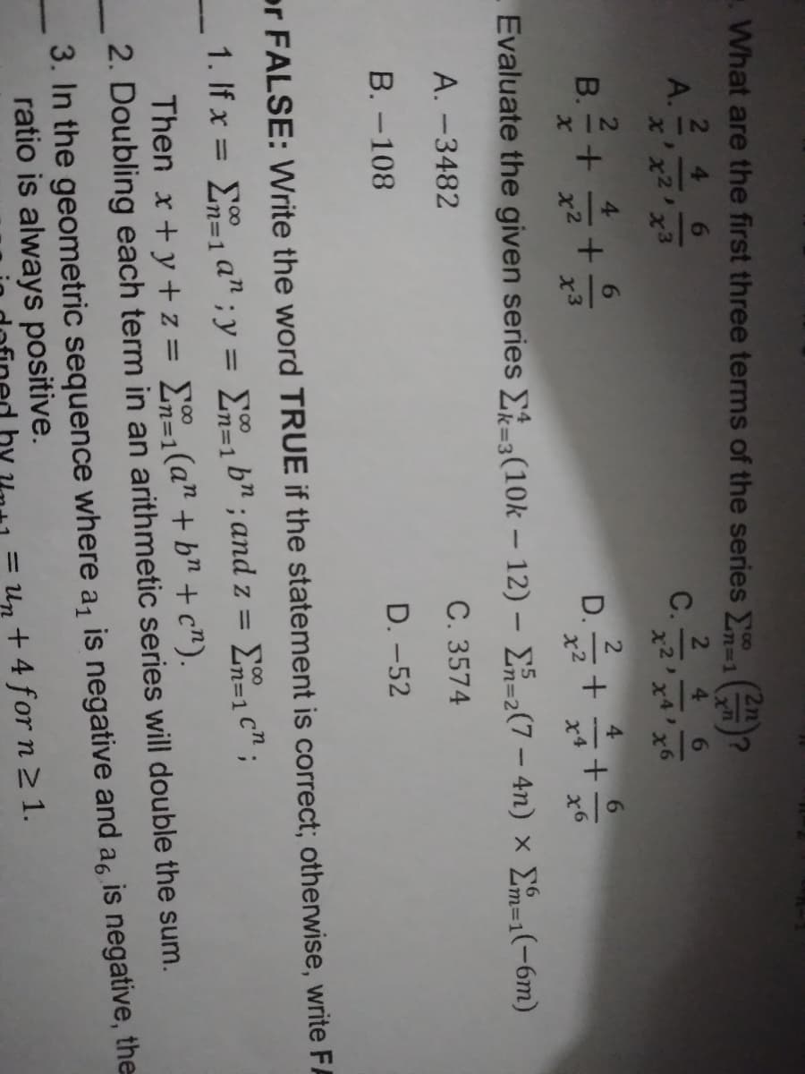 2n
.What are the first three terms of the series 1
n%3D1
2 4
A.
x'x2'x3
6.
2
C.
4.
-
x4
x6
В.
4
6.
D.
x6
Evaluate the given series E=3(10k – 12) – En=2(7 – 4n) × Em=1(-6m)
k%3D3
A. -3482
C. 3574
В. -108
D. -52
or FALSE: Write the word TRUE if the statement is correct; otherwise, write FA
1. If x = E1 a" ; y = En=1b" ; and z = E=1 c" ;
00
%3D1
%3D
%=D1
Then x+y+ z = En=1(a" + b" + c").
2. Doubling each term in an arithmetic series will double the sum.
=D1
3. In the geometric sequence where a, is negative and ag is negative, the
ratio is always positive.
+ 4 for n 2 1.
