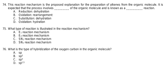 74. This reaction mechanism is the proposed explanation for the preparation of alkenes from the organic molecule. It is
of the organic molecule and is known as a
reaction.
expected that the process involves
A. Reduction: dehydration
B. Oxidation: rearrangement
C. Substitution: dehydration
D. Oxidation: hydration
75. What type of reaction is illustrated in the reaction mechanism?
A. E₁ reaction mechanism
B. Ez reaction mechanism
C. SN₁ reaction mechanism
D. SN₂ reaction mechanism
76. What is the type of hybridization of the oxygen carbon in the organic molecule?
A. sp
B. sp²
C. sp³
D. spl.5