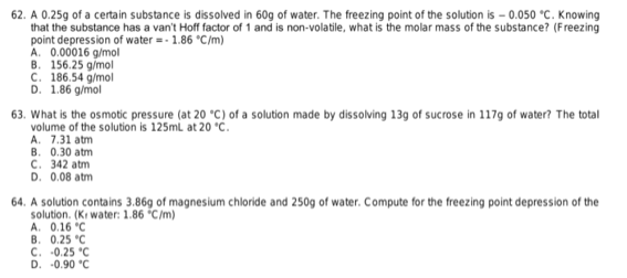 62. A 0.25g of a certain substance is dissolved in 60g of water. The freezing point of the solution is - 0.050 °C. Knowing
that the substance has a van't Hoff factor of 1 and is non-volatile, what is the molar mass of the substance? (Freezing
point depression of water = - 1.86 *C/m)
A. 0.00016 g/mol
B. 156.25 g/mol
C. 186.54 g/mol
D. 1.86 g/mol
63. What is the osmotic pressure (at 20 °C) of a solution made by dissolving 13g of sucrose in 117g of water? The total
volume of the solution is 125ml at 20 *C.
A. 7.31 atm
B. 0.30 atm
C. 342 atm
D. 0.08 atm
64. A solution contains 3.869 of magnesium chloride and 250g of water. Compute for the freezing point depression of the
solution. (Kr water: 1.86 *C/m)
A. 0.16 °C
B. 0.25 °C
C. 0.25 °C
D. -0.90 °C
