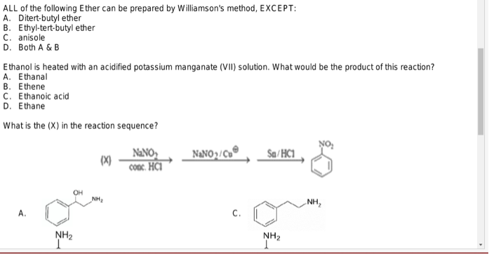 ALL of the following Ether can be prepared by Williamson's method, EXCEPT:
A. Ditert-butyl ether
B. Ethyl-tert-butyl ether
C. anisole
D. Both A & B
Ethanol is heated with an acidified potassium manganate (VII) solution. What would be the product of this reaction?
A. Ethanal
B. Ethene
C. Ethanoic acid
D. Ethane
What is the (X) in the reaction sequence?
NaNO₂/Cu
Sa/HC1
(x)
NaNO₂
conc. HCI
A.
NH₂
OH
NH₂
NH₂
-NH₂