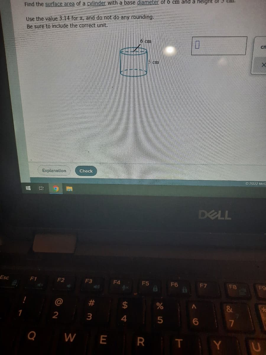 Find the surface area of a cylinder with a base diameter of 6 cm and å height of3 Cll.
Use the value 3.14 for 1, and do not do any rounding.
Be sure to include the correct unit.
6 cm
cn
5 cm
Explanation
Check
O 2022 McG
DELL
Esc
F1
F2
F3
F4
F5
F6
F7
F8
F9
2
3
Q
W
E
T
Y
%23
