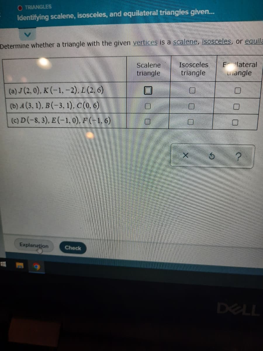 O TRIANGLES
Identifying scalene, isosceles, and equilateral triangles given...
Determine whether a triangle with the given vertices is a scalene, isosceles, or equila
Scalene
Isosceles E lateral
triangle
triangle
Langle
(a) J (2, 0), K (-1, -2), L (2.6)
(b) A (3, 1), B(-3, 1), C (0.6)
(c) D (-8, 3), E(-1,0), F(-1, 6)
?
Explanation Check
DELL
G