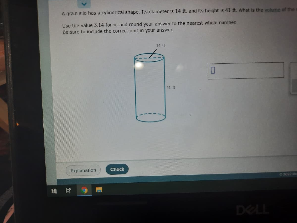 A grain silo has a cylindrical shape. Its diameter is 14 ft, and its height is 41 ft. What is the volume of the s
Use the value 3.14 for a, and round your answer to the nearest whole number.
Be sure to include the correct unit in your answer.
14 ft
41 ft
Explanation
Check
02022 Mc
DELL
