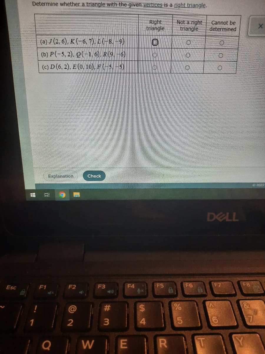 Esc
Determine whether a triangle with the given vertices is a right triangle.
Right
triangle
Not a right
triangle
(a) J (2,6), K (-6, 7), L (-8. -9)
O
(b) P(-5,2), Q(-1,6). R (9.-6)
KO
0
(c) D (6. 2), E (0. 10). F(-5. -5)
Explanation
Check
F
BI
F2
F3
F1
2
QW E
F4
#3
F5
R
75
O
F6
Cannot be
determined
O
DELL
F7
^
O
6
O
F8
&
TY
X
©2022