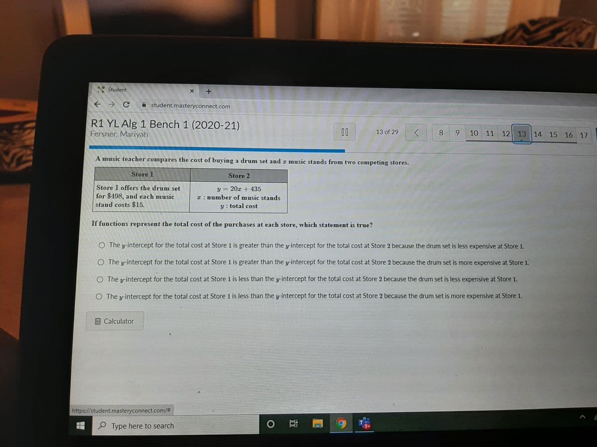 Student
ぐ
A student.masteryconnect.com
R1 YL Alg 1 Bench 1 (2020-21)
Fersner, Mariyah
00
13 of 29
8.
10 11 12
13 14 15 16 17
A music teacher compares the cost of buying a drum set and z music stands from two competing stores.
Store 1
Store 2
Store 1 offers the drum set
for $498, and each music
stand costs $15.
y = 20z + 435
T: number of music stands
y : total cost
If functions represent the total cost of the purchases at each store, which statement is true?
O The y-intercept for the total cost at Store 1 is greater thán the y-intercept for the total cost at Store 2 because the drum set is less expensive at Store 1.
O The y-intercept for the total cost at Store 1 is greater than the y-intercept for the total cost at Store 2 because the drum set is more expensive at Store 1.
O The y-intercept for the total cost at Store l is less than the y-intercept for the total cost at Store 2 because the drum set is less expensive at Store 1.
O The y-intercept for the total cost at Store 1 is Jess than the y-intercept for the total cost at Store 2 because the drum set is more expensive at Store 1.
Calculator
https://student.masteryconnect.com/#
O Type here to search
9+
