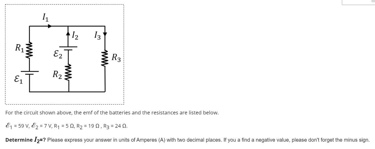 12
I3
R1
E2
R3
R2
E1
For the circuit shown above, the emf of the batteries and the resistances are listed below.
E1 = 59 V, E2 = 7 V, R1 = 5 Q, R2 = 19 0, R3 = 24 Q.
Determine I2=? Please express your answer in units of Amperes (A) with two decimal places. If you a find a negative value, please don't forget the minus sign.
www
ww
www
