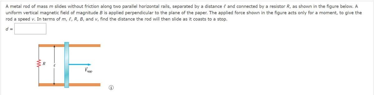 uniform vertical magnetic field of magnitude B is applied perpendicular to the plane of the paper. The applied force shown in the figure acts only for a moment, to give the
rod a speed v. In terms of m, l, R, B, and v, find the distance the rod will then slide as it coasts to a stop.
A metal rod of mass m slides without friction along two parallel horizontal rails, separated by a distance l and connected by a resistor R, as shown in the figure below. A
d =
R
Fopp
