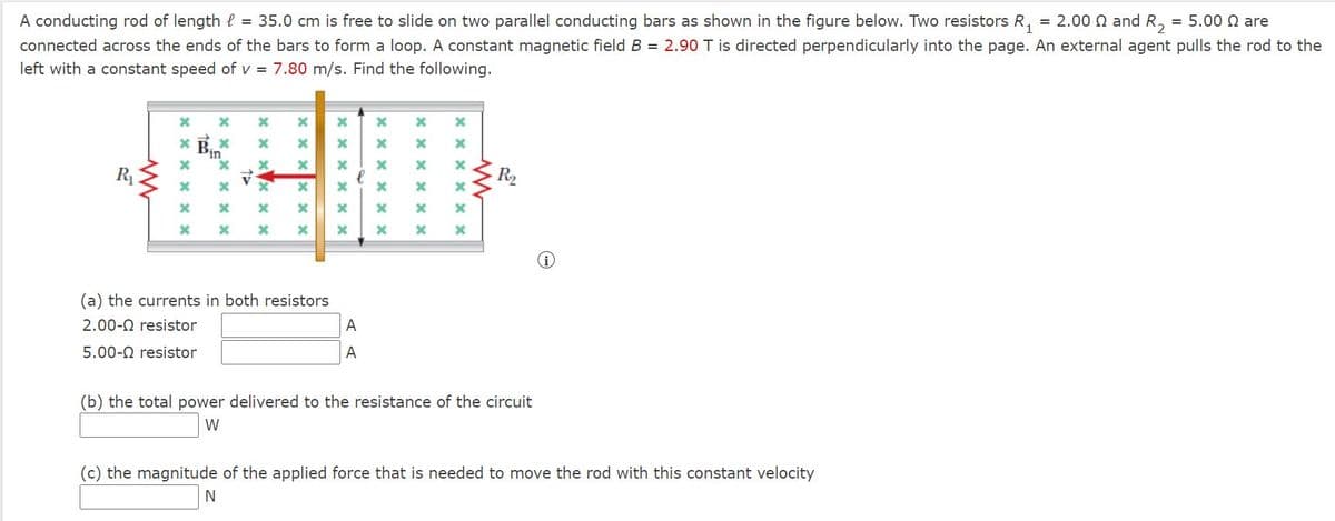 A conducting rod of length l = 35.0 cm is free to slide on two parallel conducting bars as shown in the figure below. Two resistors R, = 2.00 N and R, = 5.00 N are
connected across the ends of the bars to form a loop. A constant magnetic field B = 2.90 T is directed perpendicularly into the page. An external agent pulls the rod to the
left with a constant speed of v = 7.80 m/s. Find the following.
R1
R2
(a) the currents in both resistors
2.00-0 resistor
A
5.00-0 resistor
A
(b) the total power delivered to the resistance of the circuit
W
(c) the magnitude of the applied force that is needed to move the rod with this constant velocity
X x x X >
X x X >
X x X X X
x x x x x X
x x
xx x x
x x x x ×
